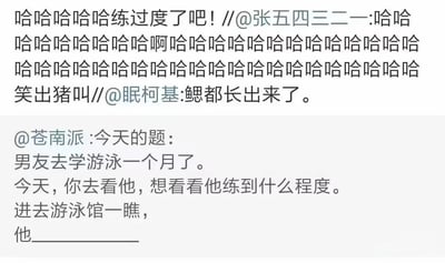 这是一张微博平台的社交媒体截图，内容由段子手@苍南派发起的续写挑战和用户的趣味回复组成。挑战题目设定了一个日常场景：男友去学游泳一个月后，女友到游泳馆查看他的练习进度，进入馆内看到他______，留下空白区域引导用户发挥脑洞进行续写。用户@眠柯基给出了极具夸张脑洞的回复“鳃都长出来了”，用“长鳃”这种违背现实的荒诞说法调侃男友游泳练习过度，仿佛进化出了水生生物的特征，制造出强烈的搞笑效果；用户@张五四三二一用一连串的“哈哈”加上“笑出猪叫”的评论，直白地表达对这个回复的爆笑反应；还有用户评论“哈哈哈哈哈练过度了吧！”，进一步点出这个回复的核心笑点——用夸张的方式调侃游泳练习的投入程度，整体内容充满轻松荒诞的幽默感，是典型的社交媒体段子互动内容。