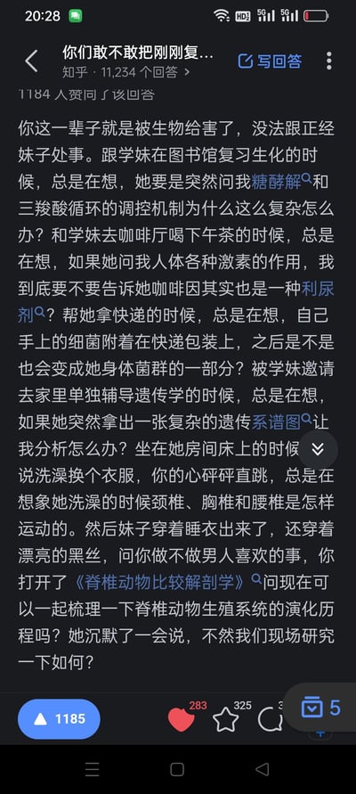 这是一段来自知乎的搞笑回答，讲述了一名被生物专业知识“深度洗脑”的男生，在和学妹相处的各个场景里，全程都在脑补学妹向自己提问专业问题的画面：在图书馆复习生化时，担心学妹询问糖酵解和三羧酸循环的调控机制；和学妹喝下午茶时，纠结要不要告诉她咖啡因是利尿剂；帮学妹拿快递时，会联想到手上的细菌会不会融入学妹的身体菌群；被邀请到学妹家辅导遗传学，还在担心学妹拿出复杂遗传系谱图。最搞笑的是，学妹穿着睡衣黑丝暗示做亲密的事，他却掏出《脊椎动物比较解剖学》，提议一起梳理脊椎动物生殖系统的演化历程，最后学妹顺着他的话提议“现场研究”。
这个段子通过夸张的反差感制造笑点，调侃了生物专业学生被专业知识渗透生活的状态，完全get不到异性的暗示，既让同专业学生产生共鸣，也让普通用户觉得沙雕搞笑。
