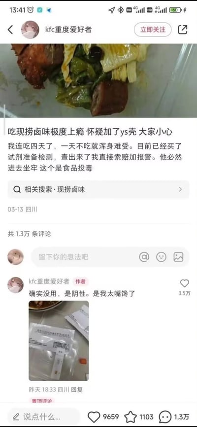抖音用户“kfc重度爱好者”发布图文帖，称自己连续四天食用现捞卤味，一天不吃就浑身难受，怀疑商家在卤味中添加了罂粟壳（用“ys壳”作为拼音首字母缩写），表示已购买检测试剂，若查出问题将索赔并报警，称这属于食品投毒；之后该用户在评论区置顶留言，晒出检测试剂的照片，说明检测结果为阴性，坦言是自己太嘴馋，闹出了一场乌龙。