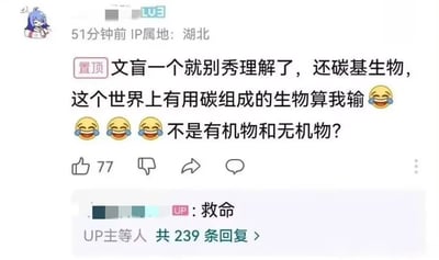 这是一张来自哔哩哔哩（B站）的视频评论区截图，画面中一位等级为LV3、IP属地湖北的用户发布了一条置顶评论，该用户错误地反驳“碳基生物”的科学概念，称“这个世界上有用碳组成的生物算我输”，还疑惑应该是有机物和无机物的区分，同时配上了四个笑哭表情。这条评论获得了77个点赞，视频的UP主看到后回复了“救命”，表达出对该用户常识错误的无奈和好笑，该评论目前共有239条回复。碳基生物是指以碳元素为有机物质基础的生物，地球上所有已知生物都是碳基生物，该用户混淆了碳基生物的定义和有机物、无机物的概念，闹出了常识性笑话，因此引发了大量网友的互动回复。