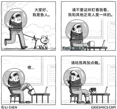 这是一组四格黑白幽默漫画，讲述了一个试图融入人类日常的鱼人的搞笑经历：第一格，鱼人戴着充满水的头盔，穿着人类的衣服，牵着一只小狗在户外散步，向大家自我介绍“大家好，我是鱼人。”，试图表现得和普通人类一样；第二格，鱼人坐在咖啡馆里，面对他人的注视，有点不自在地说道“请不要这样盯着我看，我和其他正常人是一样的。”，努力维持自己“正常人”的形象；第三格，鱼人抬起自己的一条腿，这条腿其实是一个封闭的储水容器，他将桌上杯子里的液体全部倒进了自己的“腿”里，发出“嗯...”的声音，这个动作暴露了他和人类的不同——他需要在自身的水环境中处理饮品；第四格，鱼人坦然地向服务员喊道“请给我再加点糖。”，此时桌上的杯子已经空了一部分，而他的“腿”容器里也有了混合的液体，彻底打破了他之前“和正常人一样”的说法，形成强烈的反差笑点。