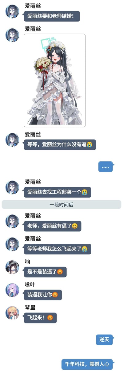 这是一张模仿聊天界面的二次元梗图，内容围绕游戏《蔚蓝档案》角色爱丽丝展开：爱丽丝先是兴奋地表示要和老师结婚，还放出自己的婚纱立绘，随后突然疑惑自己没有“逼”，便去找工程部装了一个，结果装完后自己突然飞了起来，此时同游戏的角色响、咏叶、琴里出来吐槽，玩起了“装逼（炫耀）就会飞起来”的谐音梗，最后老师以“逆天”“千年科技，震撼人心”回应，全程荒诞又搞笑。

谐音梗说明：图中运用了双关谐音，爱丽丝提到的“没有逼”是字面意思，而其他角色说的“装逼”是网络热词“炫耀”的意思，两者结合制造出荒诞的笑点。