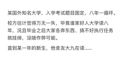 这是一则纯文字搞笑段子，内容讲述某国外知名大学设定入学考试题目八年一循环，校方认为这种模式不会有作弊风险，理由是极少有人会在大学读八年，且毕业生四散甚至可能遭遇意外，无法提供考题。但一届新生的舍友是读大九的学生，刚好能对应上循环的考题，打破了校方的设想，通过反套路的情节制造出搞笑效果，没有双关、谐音梗等内容。
