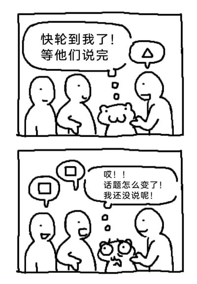 这是一组上下两格的黑白连环卡通漫画，精准还原了社交或讨论场合中常见的尴尬场景：第一格画面里，一只卡通河马模样的小动物安静地在旁等待，内心期待地想着“快轮到我了！等他们说完”，旁边三位简笔风格的人物正在交谈；第二格中，原本交谈的人物话题发生了转变，卡通河马瞪大双眼，表情扭曲，焦急地在心里呐喊“哎！！话题怎么变了！我还没说呢！”，生动展现了人们准备好发言却眼睁睁看着话题被转移，错失表达机会的无奈与焦虑，能引发很多人在日常社交、会议讨论中的共鸣。