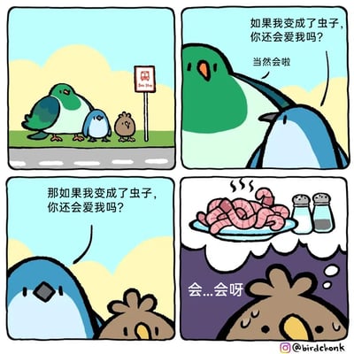 这是一组四格卡通漫画，讲述了三只小鸟间的趣味对话：第一格中，绿鸟、蓝鸟、棕鸟三只小鸟站在公交站牌旁；第二格，蓝鸟向绿鸟提问“如果我变成了虫子，你还会爱我吗？”，绿鸟温和地给出肯定回答“当然会啦”；第三格，棕鸟转而向蓝鸟提出同样的问题“那如果我变成了虫子，你还会爱我吗？”；第四格画面切换到一盘冒着热气的烹制好的虫子，旁边摆放着盐罐和胡椒罐，此时棕鸟满头大汗，语气结巴地回答“会...会呀”。漫画利用了鸟类以虫子为食的习性制造反差笑点，棕鸟的勉强回答暴露了它的真实心态，形成了幽默的效果。