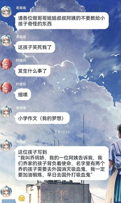 这是一张聊天记录截图，背景是带有飞鸟和动漫人物的蓝色天空插画。群成员“鸢尾喵”首先发言吐槽，呼吁大家不要教小孩子奇怪的内容，同时表示某个孩子的事十分好笑；成员“柠檬鸽”好奇追问详情，“鸢尾喵”随后分享了一篇小学生的《我的梦想》作文：作文作者乔玥娇称被一位阿姨告知，乔家名字里有两个“乔”的孩子背负着去外国消灭吸血鬼的使命，因此自己要努力锻炼，早日去国外打吸血鬼。这段内容显然是大人和孩子开的玩笑，却被孩子信以为真写进作文，充满趣味。