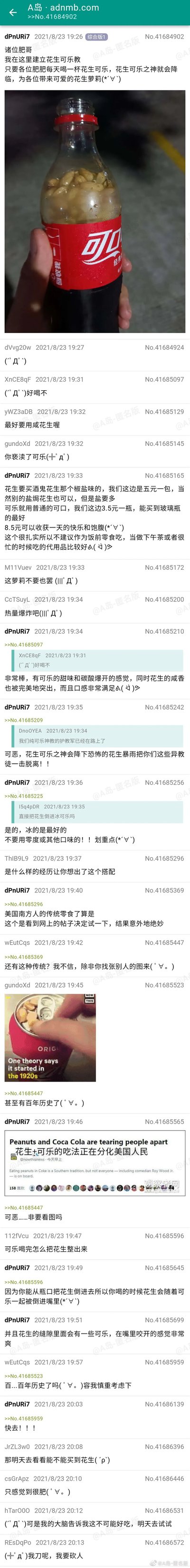 这是A岛（adnmb.com）综合版的一篇帖子，发布于2021年8月23日，楼主dPnURi7自称建立“花生可乐教”，分享将咸花生（推荐酒鬼花生椒盐味）放入普通可口可乐的新奇吃法，称该吃法是美国南方传统零食，自己尝试后觉得味道绝妙，可乐的甜与碳酸感搭配花生的咸香，口感丰富，还介绍了食材选择、花费和食用场景。帖子发出后，网友们纷纷互动，有好奇味道的，有质疑这种搭配的，有担心热量的，楼主一一回应，还放出相关新闻截图证明该吃法的存在，最后有网友表示想要尝试这种新奇的吃法。