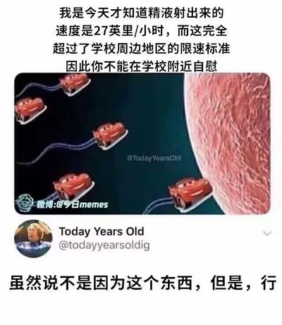 这是一张图文混排的P图改编搞笑梗图，内容以无厘头的类比制造笑点：顶部文字以类似科普的语气提出，精液射出的速度为27英里/小时，该速度超过了学校周边的限速标准，由此调侃得出“不能在学校附近自慰”的荒诞结论；中间的图片将迪士尼动画《赛车总动员》中的闪电麦昆卡通形象，P成沿着类似精液的轨迹、朝向类似人体组织的画面移动的状态，用赛车的视觉效果具象化“速度超标”的调侃；底部是国外社交平台账号Today Years Old的评论“虽然说不是因为这个东西，但是，行”，用无奈又认可的语气进一步强化这个脑洞大开的梗。整体内容将生理知识和交通规则进行荒诞结合，通过反差感和具象化的画面，打造出搞笑的效果。