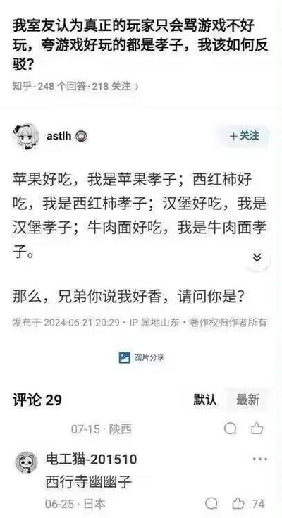 这是一张知乎平台的问答截图，提问者的问题为「我室友认为真正的玩家只会骂游戏不好玩，夸游戏好玩的都是孝子，我该如何反驳？」。用户astlh采用归谬法进行幽默反驳，通过将夸苹果、西红柿、汉堡、牛肉面好吃类比成「XX孝子」，最后以反问「那么，兄弟你说我好香，请问你是？」来嘲讽对方逻辑的荒谬性，指出对方将正常正向评价污名化的错误。截图还展示了该回答的发布时间、IP属地，以及评论区的部分用户留言，整体风格搞笑且充满讽刺意味，无谐音梗、双关等内容。
针对提问者的问题，除了图中的归谬法，还可以这样反驳：1. 强调评价的客观性：游戏评价本就有好有坏，真正的玩家会根据真实体验给出评价，夸和骂都是合理的，不能用「只会骂」来定义「真正的玩家」；2. 拆解逻辑错误：「夸游戏好就是孝子」是将正常正向评价污名化，二者无逻辑关联，是极端片面的偏见；3. 反问对方：若按此逻辑，骂游戏时是不是也算「黑子」，难道只有负面评价才是正确的？
