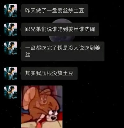这张图片是由社交平台聊天记录截图和经典动画《猫和老鼠》的截图拼接而成的搞笑内容。聊天记录中，用户分享了自己的整蛊经历：他声称做了一盘姜丝炒土豆，和兄弟们约定谁吃到姜丝谁就要洗碗，结果整盘菜都被吃完了，却没有一个人说自己吃到了姜丝，最后用户揭晓真相——这盘菜里根本没有放土豆，也就是说整盘都是姜丝。最后配上《猫和老鼠》里杰瑞捂脸、一脸懊恼崩溃的截图，用来表现兄弟们得知自己吃了一整盘姜丝、被套路后的心情。这个段子的笑点在于用户的巧妙套路，以及兄弟们为了逃避洗碗而硬着头皮吃完整盘姜丝的行为，反转的结局让人忍俊不禁。