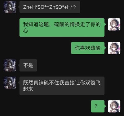 这是一段充满趣味的好友聊天记录截图，一方先发送锌与硫酸的化学反应方程式Zn+H₂SO₄=ZnSO₄+H₂↑，另一方立刻玩起谐音梗，将Zn（锌）谐音为“心”、H₂SO₄中的“硫”谐音为“留”，调侃“硫酸的情换走了你的心”并打趣对方喜欢硫酸；发送方程式的一方否认后，继续玩谐音梗，把方程式中的H₂（氢气）谐音为“双亲”，说出“既然真锌（心）硫（留）不住我直接让你双氢（亲）飞起来”的搞笑话语，最后另一方以问号回应表示疑惑。

谐音梗说明：
1. 利用Zn（锌）谐音“心”、“硫”谐音“留”，制造“留不住心”的趣味说法；
2. 将H₂（氢气）谐音为“双亲”，创造出“双亲飞起来”的搞笑调侃。