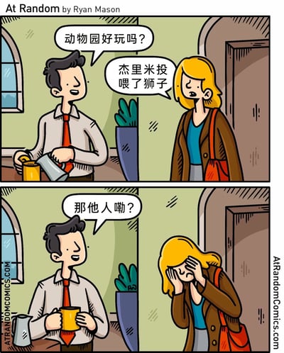 这是一则由Ryan Mason创作的At Random系列连环漫画，共两格。第一格中，一位男性正轻松地往杯子里倒饮品，笑着询问刚进门的妻子动物园游玩的情况，妻子表情凝重地告知“杰里米投喂了狮子”；第二格中，男性依旧带着疑惑的神情追问杰里米的去向，妻子则双手捂脸，露出悲伤的神态，暗示杰里米是将自己当作食物投喂给了狮子，最终遭遇不幸。漫画通过简短的对话留白，以黑色幽默的方式呈现了这起意外悲剧，给读者留下想象空间。