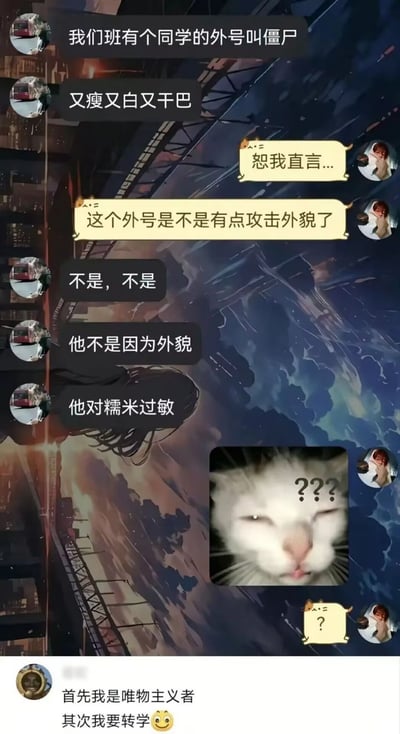 这是一张社交平台聊天记录类搞笑梗图，聊天中一方先提及自己班级有同学外号叫「僵尸」，描述其又瘦又白又干巴，另一方误以为这个外号是对外貌的攻击，随后前者解释该外号和外貌无关，是因为这名同学对糯米过敏，结合中国传统民俗里僵尸惧怕糯米的设定形成反差笑点，收到解释的另一方发出带有三个问号的疑惑猫咪表情包，截图底部还有网友评论称「首先我是唯物主义者，其次我要转学😀」，进一步放大了搞笑效果。