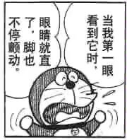 这是一张以经典卡通角色哆啦A梦为主体的黑白梗图，图中的哆啦A梦瞪大双眼，面露惊恐，身体呈现出僵硬颤抖的状态，搭配对白气泡中的文字“当我第一眼看到它时，眼睛就直了，脚也不停颤动。”，生动地表达出看到某事物时极度震惊、受到强烈冲击的情绪，适合用来在社交平台表达自己的震惊感受，图中没有双关、谐音梗等内容。