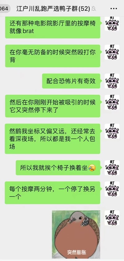 这是一张微信群聊记录截图，群名为“江户川乱跑严选鸭子群(52)”。群成员用幽默吐槽的语气分享了对电影院按摩椅的体验：将其比作“brat”（调皮鬼），称其会在毫无防备时突然“殴打”后背，配合恐怖片效果加倍，却又在刚被吸引时突然停止。后续提到因坐标偏远常看深夜场实现“包场自由”，于是挨个换椅体验，每个按摩两分钟，停了就换下一个，最后配了一张“突然膨胀”的鸟类表情包，整体充满生活趣味和搞笑氛围。
