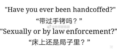 这是一张纯文字梗图，通过英文问句和中文翻译形成幽默效果。图中包含两组对话：第一句英文"Have you ever been handcuffed?"（"带过手铐吗？"），第二句英文"Sexually or by law enforcement?"（"床上还是局子里？"）。

图片利用"handcuffed"一词的双重含义制造笑点，既可以指被执法人员戴上手铐，也可以指在性情境中使用手铐。中文翻译巧妙地用"床上"对应性情境，"局子里"（警察局）对应执法情境，形成鲜明对比的幽默效果。