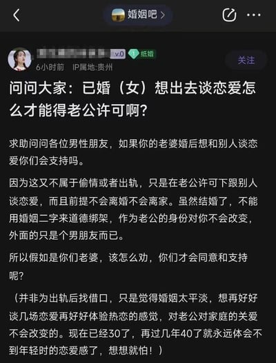 这是百度贴吧「婚姻吧」的一则用户求助帖截图，发帖人是IP属地贵州、处于「纸婚」阶段的30岁已婚女性。她认为婚姻生活平淡，想要在不离婚不离家、不减少对老公和家庭关爱的前提下，获得老公的许可，与他人谈恋爱以体验热恋的感觉，还称再过几年就没机会体验年轻的恋爱感了，因此发帖求助男性网友，询问怎样劝说才能让老公同意她的诉求。她试图将自己的行为与出轨偷情切割，强调只是体验恋爱感，不会改变对家庭的责任，这一观点打破了常规的婚姻忠诚观念，引发争议点。从常规婚姻观念而言，婚姻的核心包含忠诚与排他性，这种行为本质上会伤害伴侣的情感，破坏婚姻的信任基础，几乎很难得到伴侣的同意。如果想要体验恋爱的感觉，更合适的方式是和伴侣一起重新经营二人关系，创造浪漫互动，找回恋爱时的氛围，而不是寻求与他人恋爱的途径。