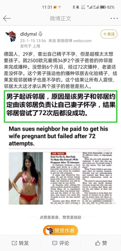 这是微博用户分享的一起国外荒诞奇葩新闻：29岁的德国男子因自身不孕，花费2500欧元雇佣育有两子的34岁邻居，让邻居帮助自己的超模妻子怀孕。然而经过6个月72次尝试后，妻子依旧没有怀孕。男子强迫邻居去做精子检查，结果发现邻居同样不孕，此时邻居的妻子才坦白，自己的两个孩子的父亲其实是别人。男子随后起诉邻居，要求追责。整个事件反转不断，充满荒诞感，让人哭笑不得。
无双关、谐音梗或暗示内容，纯为奇葩社会新闻事件。