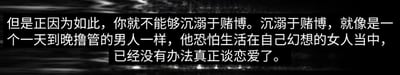 这是一张顶配底文的静态单图，属于纯文字图类型。背景为深色模糊纹理，前景是清晰的白色警示文字，内容为“但是正因为如此，你就不能够沉溺于赌博。沉溺于赌博，就像是一个一天到晚撸管的男人一样，他恐怕生活在自己幻想的女人当中，已经没有办法真正谈恋爱了。”。该图通过一个生活化的类比，将沉溺赌博的状态类比为过度沉迷自慰而无法正常开展恋爱关系的状态，以此具象化地指出沉溺赌博如同沉迷虚幻的幻想，会让人脱离现实，无法进行真实的、有意义的生活与社交，从而达到劝诫人们远离赌博的目的。