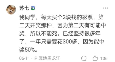 这是一条由IP属地黑龙江的用户“苏七”发布的社交平台动态，内容分享了一则关于同学的搞笑生活趣事：该同学每天花费2元购买次日开奖的彩票，将“第二天有可能中奖”作为支撑自己生活的盼头，并且已经坚持了多年。同学还调侃自己一年在彩票上仅花费300多元，中奖率高达50%——这里的“50%中奖率”是一种自嘲式的幽默，实际上是将“中奖”和“不中奖”两种结果强行各算50%概率，并非真实的彩票中奖概率。这条动态获得了106个点赞，发布时间为06-11。