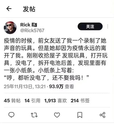 用户Rick在社交平台分享了一段满是遗憾的爱情故事：疫情期间，前女友送给他一个录有自己声音的玩具，后来女友因疫情不幸离世。时隔许久他收拾屋子找到这个玩具，打开后发现没电了，拆开电池后盖，竟看到里面藏着一张小纸条，上面写着：“哼，都听没电了，还不娶我吗！” 带着少女娇嗔的纸条，与女友已经离世的现实形成强烈反差，故事充满了遗憾与催泪的温柔，引发大量网友的情感共鸣。