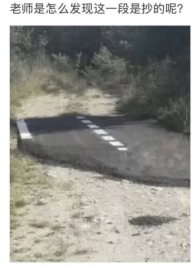 这是一张调侃抄袭行为的玩梗图，图片顶部标注了提问文字“老师是怎么发现这一段是抄的呢？”，图中主体是野外原生态的泥土小路，小路中段突兀地拼接了一小段划有白色标线的规整沥青路面，这段沥青路面和周围泥土路的风格、质感完全格格不入，用这种明显的拼接错位感，比喻写作业/写作文时抄袭的内容和原文上下文整体不协调，以此解释老师很容易发现抄袭的原因，表达形象生动。
