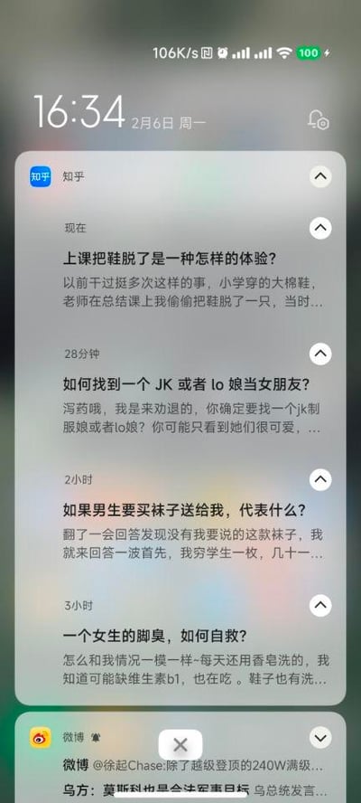 这是一张手机设备的屏幕截图，显示时间为2月6日16:34，手机状态栏显示网络速度106K/s，电量100%。截图包含两部分内容：上方是知乎的四条问答推送，分别是关于上课脱鞋的体验、找JK/lo娘当女朋友、男生送袜子的含义、女生脚臭自救的问题及对应回答的开头；下方是微博的一条关注博主动态推送和一条敏感消息。同时针对图中的问题给出解答：
1. 上课把鞋脱了是一种怎样的体验？
答：可能会有短暂的放松感，比如脚闷久了脱鞋会觉得舒服，但也会担心被老师或同学发现，有点小紧张和刺激，要是脚有味道还会尴尬，是一种带着小窃喜又有点忐忑的体验。
2. 如何找到一个JK或者lo娘当女朋友？
答：首先要真正了解JK、lo文化，尊重她们的爱好，不要只因为外表喜欢。可以去相关的线下漫展、主题咖啡店，或者线上的相关兴趣社区，在和她们交流时多关注共同话题，真诚相处，而不是抱着猎奇的心态。
3. 如果男生要买袜子送给我，代表什么？
答：可能是觉得你需要袜子，或者他觉得这款袜子很适合你，是比较贴心的小礼物；也可能是他不知道送什么，选了实用的袜子，具体可以结合你们的关系和他平时的表现来判断。
4. 一个女生的脚臭，如何自救？
答：除了用香皂洗脚、补充维生素B1、勤洗鞋子，还可以选择透气的鞋袜，比如纯棉袜子、网面鞋；每天更换袜子，鞋子可以定期用除菌喷雾处理，或者多备几双鞋子轮换着穿，保持脚部干燥，也可以试试用足光散等专业的足部护理产品。