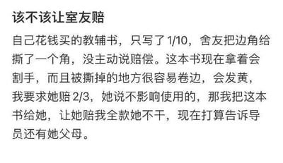 这是一则大学生发布的求助内容：用户刚使用十分之一的自用教辅书被室友撕掉书角，室友未主动提出赔偿。用户认为损坏的书籍存在割手、易卷边发黄的问题，先提出让室友赔付书籍价格的三分之二被拒，后提出将损坏的书给室友、要求对方赔全款也遭到拒绝，用户因此纠结是否该坚持让室友赔偿，甚至打算告知辅导员和室友父母。从情理和责任来看，室友损坏他人财物理应进行合理赔偿，建议先尝试平和沟通，明确告知书籍损坏对你的实际影响，协商出双方都能接受的方案，比如承担部分费用或帮忙修复书角；若协商无果，可寻求辅导员的调解，直接告知室友父母可能会激化矛盾，并非优先选择的解决方式。