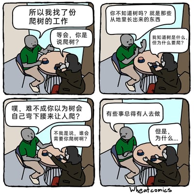 这是一幅四格卡通漫画，场景设定在室内的一张圆桌旁，绿衣男子与黑衣女子相对而坐聊天。第一格：绿衣男子告知女子自己找了份爬树的工作，女子对此表示惊讶与疑惑，反问他“等会，你是说爬树？”；第二格：男子以为女子不知道树，解释树是从地里长出来的东西，女子则表示自己知道树，疑惑的是爬树的原因；第三格：男子调侃女子难不成以为树会弯腰让人爬，女子进一步追问到底谁会需要爬树的服务；第四格：男子用“有些事总得有人去做”回应，女子依旧无法理解，继续追问原因，对话在此处结束，留下荒诞的余味。