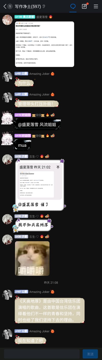 这是一张竖屏手机格式的群聊记录截图，群聊名称为“写作净土(597)”，群内成员均为网文创作相关从业者或爱好者。用户“盛夏落雪”首先发布了一段关于网文作者天赋分级的言论，将网文作者的天赋从出道即封神的绝顶天赋，到需要熬出作品的不同层级进行划分，最后调侃未产出作品却自视甚高的人是“不知天高地厚”。随后群友展开互动：用户“Amazing Joker”先是调侃“管理带头打压扑街”，之后在用户“忘生-♡”自嘲“我不知天高地厚”时，介绍了中国台湾信乐团的歌曲《天高地厚》，完成谐音梗互动；用户“好运伢”对“盛夏落雪”发送亲昵内容；用户“忘生-♡”回应天赋言论并自嘲，还发送了一张猫咪嚼东西的“嚼嚼嚼”表情包，整体氛围轻松诙谐，展现了网文创作者群体的日常趣味交流场景。