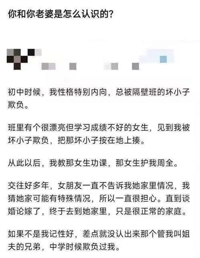 这是一张纯文字的网络搞笑段子图，开篇是提问“你和你老婆是怎么认识的？”，随后是回答内容：男主自述初中时性格内向常被隔壁班坏小子欺负，同班漂亮但成绩不好的女生撞见后出手把坏小子揍了一顿，之后男主帮女生补习功课，女生负责保护男主，二人相恋交往多年，女生一直没告知家里情况，男主原本以为对方家庭有特殊状况，直到谈婚论嫁上门见家长才发现女方家庭很正常，并且认出当年欺负自己的坏小子正是女朋友的弟弟，现在要称呼自己为姐夫，结尾的身份反转让整个故事充满笑点。