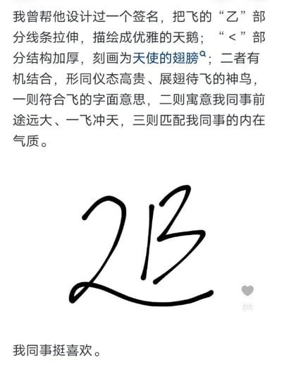 这是一则图文混排的内容，上方为文字说明，讲述了作者为同事设计“飞”字签名的创意思路：将“飞”字的“乙”部分线条拉伸，塑造出优雅天鹅的形态，把“飞”字的“<”部分结构加厚，刻画成天使的翅膀，二者有机融合后，整体如同一只仪态高贵、展翅待飞的神鸟。这个设计有三重用意，一是契合“飞”的字面含义，二是寄托了对同事前途远大、一飞冲天的美好祝愿，三是与同事的内在气质相匹配；内容中间是设计完成的“飞”字艺术签名，线条流畅飘逸，完美呈现了文字描述中的天鹅与翅膀的结合形态；下方配有简短文字“我同事挺喜欢”，表明这个签名设计得到了同事的认可。整个内容将设计思路与成品展示结合，清晰展现了一个兼具美感与寓意的创意签名作品。