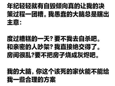 这是一张纯文字图片，内容以第一人称吐槽自己因存在自毁倾向而导致决策混乱的状况。文中列举了三个生活场景下大脑冒出的极端想法：度过糟糕的一天想自杀、和亲密的人吵架想绝交、房间很乱想把房子烧了，最后表达了希望大脑能给出合理方案的无奈诉求。整体文字风格直白且带有自嘲意味，展现了一种面对生活困境时的极端思维模式。