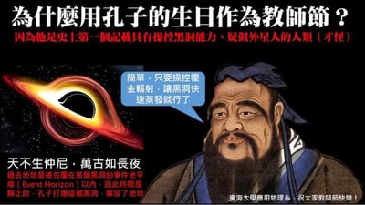 这是一张无厘头搞笑的P图梗图，将真实人物孔子的传统画像与黑洞的天文图像结合，用离谱的科幻设定恶搞解释孔子生日被定为教师节的原因。图中上方以大字提问「为什么用孔子的生日作为教师节？」，随即给出荒诞回答「因为他是史上第一个记载具有操控黑洞能力，疑似外星人的人类（才怪）」；孔子的画像旁添加了对白气泡，写着「简单，只要操控霍金辐射，让黑洞快速蒸发就行了」，模仿专业的天文讲解姿态；下方还将经典名句「天不生仲尼，万古如长夜」恶搞成科幻设定：「过去地球是被包围在某个黑洞的事件视界（Event Horizon）以内，因此时间是静止的，孔子打爆这个黑洞，解放了地球」，右下角标注「东海大学应用物理系，祝大家教师节快乐！」，整体是用硬核天文概念玩历史人物的脑洞梗，用于教师节的趣味祝福，内容无谐音双关，纯为无厘头恶搞。