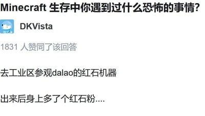 这是一张模仿知乎界面的社交媒体问答截图，顶部提出问题「Minecraft生存中你遇到过什么恐怖的事情？」，用户DKVista给出了一个玩梗式的回答：「去工业区参观dalao的红石机器，出来后身上多了个红石粉....」，该回答获得了1831人赞同。这个回答用反差感制造笑点，将Minecraft里玩家不小心沾到红石粉这个非常常见的小细节，夸张成「恐怖经历」，调侃了红石系统在Minecraft里的复杂程度，以及玩家在游戏中的趣味小遭遇。对于图中的问题，Minecraft生存里真正的恐怖经历通常包括夜晚遭遇大量敌对生物、矿洞迷路、苦力怕突然爆炸破坏建筑、末影人瞬移偷袭等。