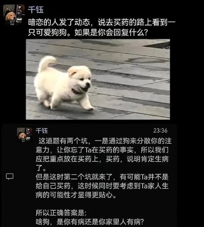 这是一张社交媒体平台的用户动态截图，用户“千钰”首先提出一个情感类互动问题：暗恋的人发布动态称自己在买药的路上看到了一只可爱狗狗，询问大家如果是自己会如何回复这条动态。随后用户附上了一张白色小狗在路面奔跑的图片，呼应动态里提到的“可爱狗狗”。接着用户开始一本正经地分析这个回复问题里的两个“坑”：第一个是不要被狗狗的内容转移注意力，要抓住“买药”这个关键信息，说明对方或其家人可能生病；第二个是要考虑到买药的对象可能是对方自己也可能是其家人，以此显得回复更贴心。最后用户给出了一个与正经分析反差感极强的搞笑回复：“啥狗，是你有病还是你家里人有病？”，用这种一本正经的分析搭配离谱回答的方式制造出搞笑整活的效果。