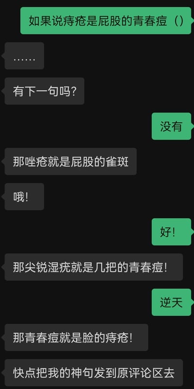 这是一段双人即时通讯聊天记录，一方先抛出「痔疮是屁股的青春痘」的脑洞类比，另一方顺着这个离谱思路，接连创造出「唑疮是屁股的雀斑」「尖锐湿疣是几把的青春痘」「青春痘是脸的痔疮」这些无厘头又低俗的搞笑类比，最后还要求把这些「神句」发到评论区，全程用突破常规的奇葩类比制造荒诞笑点，内容非常逆天无厘头。