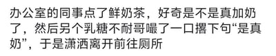 这是一则纯文字搞笑段子，讲述了办公室里的日常趣事：同事点了一杯鲜奶茶，大家好奇这款奶茶是不是真的添加了牛奶，这时一位有乳糖不耐受的同事喝了一口，撂下一句“是真奶”后，就因为乳糖不耐受的生理反应，立刻前往厕所。段子用一种幽默的方式，把乳糖不耐受者的生理反应当作了“检测奶茶是否含真奶”的标准，笑点十足，充满了生活化的趣味。