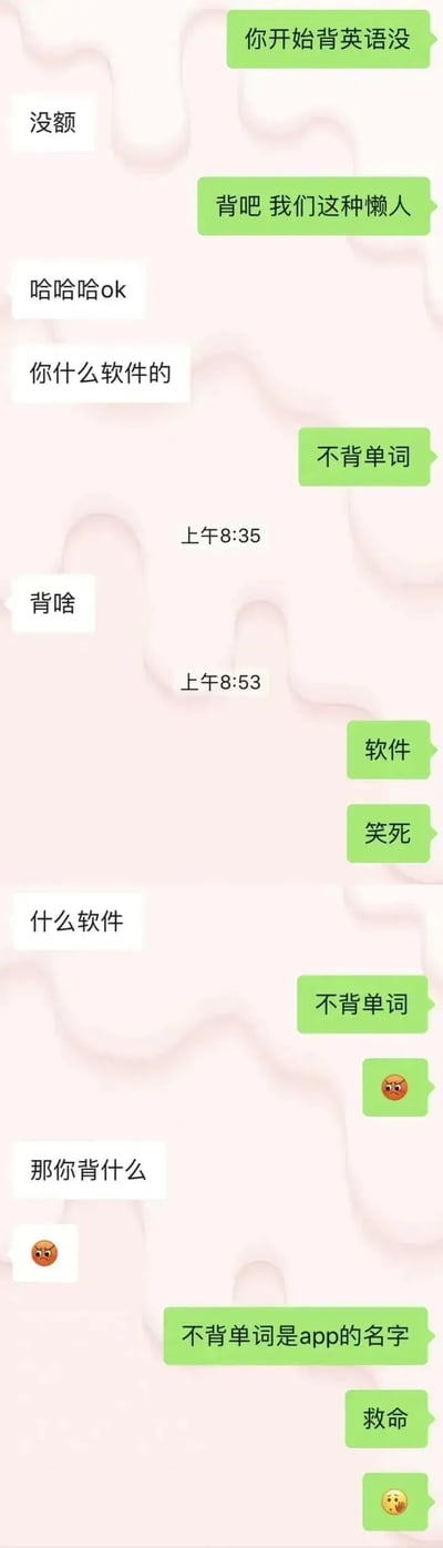 一段微信聊天截图，两人讨论背英语单词用什么软件时，因“我用不背单词”这句话不断重复，闹出了搞笑的谐音梗误会。对方多次追问用什么软件，回答者一直说“不背单词”，结果对方以为他真的不用任何软件背单词，实际上这是一个app的名字。最终主角“救命”无奈求助。整体氛围轻松幽默，适合用于吐槽沟通障碍或谐音梗。
本图巧妙利用了app名称与实际意思的冲突，属于经典中文语境下的谐音/歧义梗。