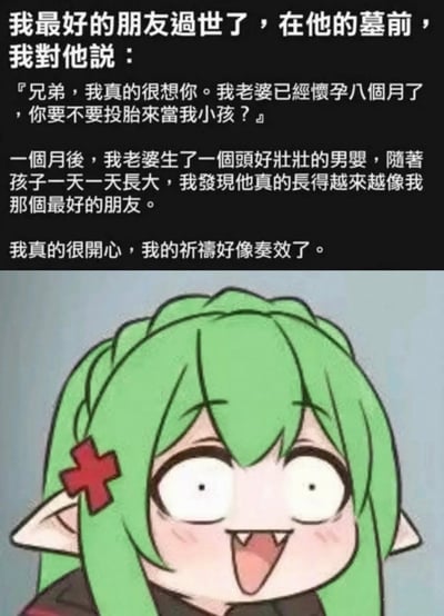 这是一张图文混排的搞笑梗图，上半部分是一段荒诞的段子：男子在过世好友的墓前祈祷，希望怀孕八个月的妻子生下的孩子是好友投胎转世。孩子出生长大后越来越像好友，男子还开心地认为祈祷奏效。下半部分搭配了一个绿头发尖耳的卡通女孩，她瞪大双眼、张开嘴巴，露出极度震惊的表情，精准戳中段子里的隐藏笑点。

隐藏梗解析：妻子怀孕八个月时男子才祈祷，孩子却像好友，暗示妻子与好友早已存在不正当关系，孩子本就是好友的，男子的无知形成了荒诞的喜剧效果。