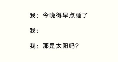 这是一张纯文字搞笑梗图，通过三段以“我”为视角的对话，生动还原了当代很多人立志早睡却没能管住自己，在不知不觉中熬夜到天亮，直到看见升起的太阳才惊觉自己又熬了一整夜的真实状态。中间空着的“我：”代表着从决定早睡到看到太阳之间，“我”一直在熬夜的空白时间段，这种留白的表现方式既简洁又精准地戳中了当代人难以早睡、熬夜成常态的生活痛点，让有过类似经历的人产生强烈共鸣，充满了生活化的搞笑感。