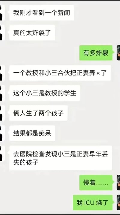 这是一张竖屏的微信聊天记录静态截图，展示了两位网友的对话。其中一位网友分享了一个情节极度荒诞且违背伦理的虚构社会新闻：一名教授与自己的学生发展为婚外情，两人合伙谋害了教授的正妻，并且二人育有两个患有痴呆的孩子；后续在医院检查时，意外发现这名身为小三的学生，竟是正妻早年丢失的亲生女儿。如此曲折且突破伦理底线的剧情让另一位网友震惊不已，用“我ICU烧了”来表达自己的强烈错愕。整个对话充满了猎奇感和冲击性，属于网络创作的虚构段子，用来制造戏剧化的震惊效果。