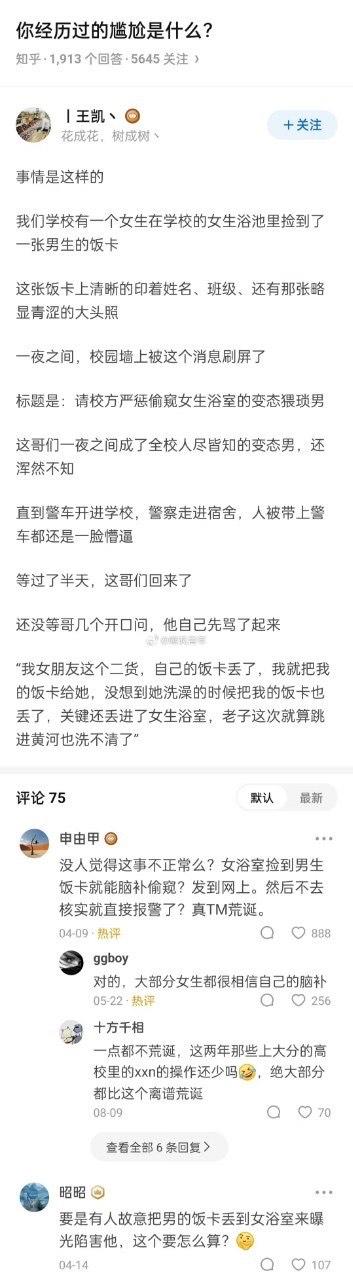 这是知乎问题「你经历过的尴尬是什么？」下的一则回答，讲述了一场离谱的校园乌龙：男生将自己的饭卡借给丢了饭卡的女朋友，结果女朋友洗澡时把两人的饭卡都落在了女浴室。男生的饭卡被捡到后，被校园墙曝光为「偷窥女浴室的变态」，男生还浑然不觉，直到被警察带走才一脸懵。回来后他愤怒地向室友解释真相，直呼自己「跳进黄河也洗不清」。评论区网友们纷纷热议，有人觉得事件荒诞，有人质疑是过度脑补，还有人提出是否存在故意陷害的可能。