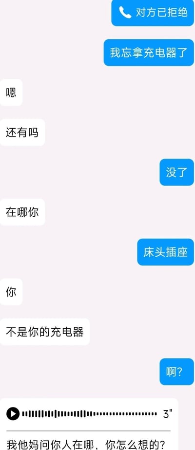 这是一张竖屏的手机聊天记录截图，气泡分为蓝色和白色，代表对话的双方。蓝色气泡方首先发起语音通话被对方拒绝，随后告知对方自己忘拿充电器；白色气泡方回复“嗯”后询问“还有吗”，蓝色气泡方表示“没了”。接着白色气泡方询问“在哪你”，蓝色气泡方误以为是询问充电器的位置，回复“床头插座”，白色气泡方随即指出“不是你的充电器”，蓝色气泡方发出疑惑的“啊？”，最后白色气泡方发送了一条3秒语音后，用文字愤怒地质问“我他妈问你人在哪，你怎么想的？”，整个对话因双方的理解偏差产生了沟通错位，引发了搞笑又带有小情绪的场景，展现了日常沟通中常见的误会瞬间。