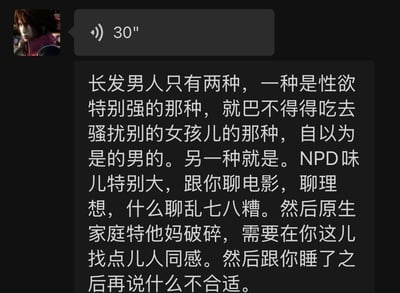 这是一张竖屏手机聊天记录截图，界面上方显示一条30秒的语音消息，下方是一段长文字消息。文字内容是发布者对留长发的男性做出了极端且片面的刻板归类，将其分为两种类型：第一种被描述为性欲旺盛、喜欢骚扰女性的自恋男性；第二种被贴上NPD（自恋型人格障碍）标签，通过聊电影、理想，以破碎原生家庭博取他人共情，在发生关系后又以“不合适”为借口脱身的男性，整体充满了强烈的负面主观评判。图中没有双关、谐音梗或暗示类内容。