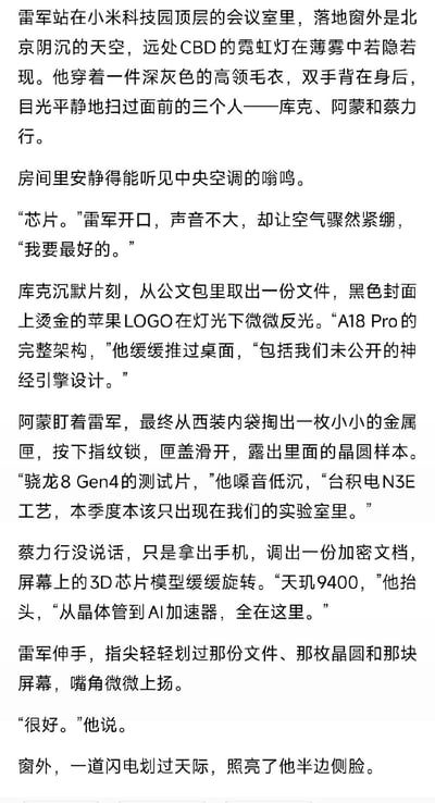 这是一段网友创作的科技圈虚构爽文：雷军站在小米科技园顶层会议室，面对苹果CEO库克、高通CEO阿蒙、联发科CEO蔡力行，开口索要最好的芯片。随后库克拿出A18 Pro完整架构文件，阿蒙掏出骁龙8 Gen4测试晶圆，蔡力行展示天玑9400全设计，最终雷军表示满意，结尾用窗外闪电烘托氛围。故事没有双关、谐音梗，是满足国产手机拿到顶级芯片想象的脑洞创作。