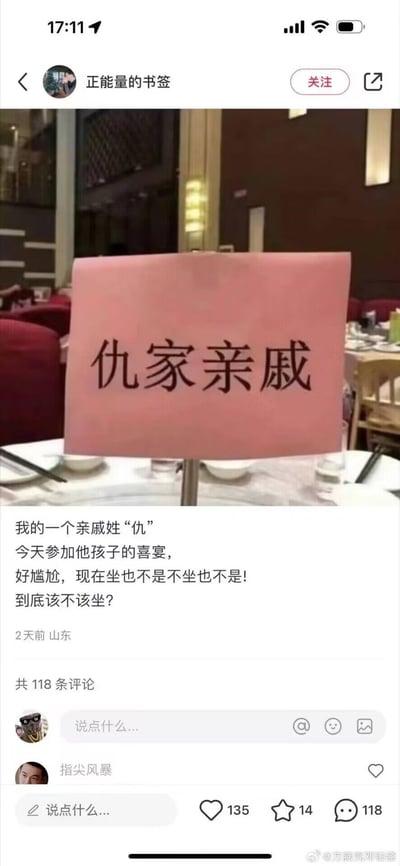 这是一张在喜宴餐厅内的实拍图，桌上立着一块粉色桌牌，上面写着“仇家亲戚”。发布者配文称自己参加姓“仇（qiú）”的亲戚孩子的喜宴，看到这个桌牌陷入尴尬，纠结该不该入座。
这是利用“仇”字的多音字属性玩的谐音双关梗：“仇”作为姓氏读qiú，而“仇家”的“仇”读chóu，桌牌本意是姓仇的亲戚席位，却容易被误解为和主人有矛盾的“仇家”亲戚的席位，制造出搞笑又尴尬的效果。