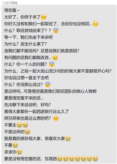 这是一张模拟西游团队成员（账号名“三百斤野鲸”）挽留“悟空酱”的竖屏聊天记录截图。内容中，发言者得知悟空酱要退出“取经游戏”后，从最初的疑惑“取经游戏结束了？？”，逐渐转为慌张、急切的挽留，不断询问原因，表达团队愿意改进，回忆起一起经历火焰山、流沙河的开心过往，强调悟空酱是团队核心，最后用大量哭脸表情、恳求的话语，甚至夹杂日语“瓦塔西”（我）来强化不舍情绪，全程充满伤感与挽留的急切感，是用经典西游IP进行的拟人化情感表达，无谐音梗或双关含义。