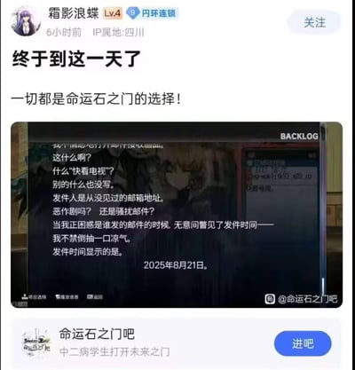 这是百度贴吧用户“霜影浪蝶”在2025年8月21日发布的帖子，配文“终于到这一天了 一切都是命运石之门的选择！”，并附上经典科幻游戏《命运石之门》的剧情截图。截图里的剧情是主角收到来自2025年8月21日的神秘未来邮件，而发帖当天正好就是这个日期，完美呼应游戏关键剧情，让《命运石之门》的粉丝产生打破次元壁的强烈共鸣。
无谐音双关或暗示内容，核心是现实日期与游戏剧情日期的巧合带来的粉丝情怀共振。