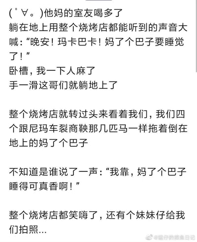 这是一篇来自微博的原创文字记录，以第一人称的口吻讲述了和室友在烧烤店聚餐时的社死搞笑经历：室友喝多后手滑躺倒在地，还用全店都能听到的声音喊出“晚安！玛卡巴卡！妈了个巴子要睡觉了”的混乱话语，瞬间吸引了烧烤店所有人的目光，作者和另外三个同伴尴尬得像车裂商鞅的马一样拖着躺在地上的室友，这时还有同行友人补刀“我靠，妈了个巴子睡得可真香啊”，引得全店爆笑，还有路人拍照记录，整个事件充满了接地气的搞笑感和社死的窘迫感，用夸张的比喻和直白的口语化文字，把现场的尴尬又好笑的氛围刻画得十分生动。